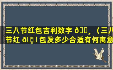 三八节红包吉利数字 🕸 （三八节红 🦄 包发多少合适有何寓意）